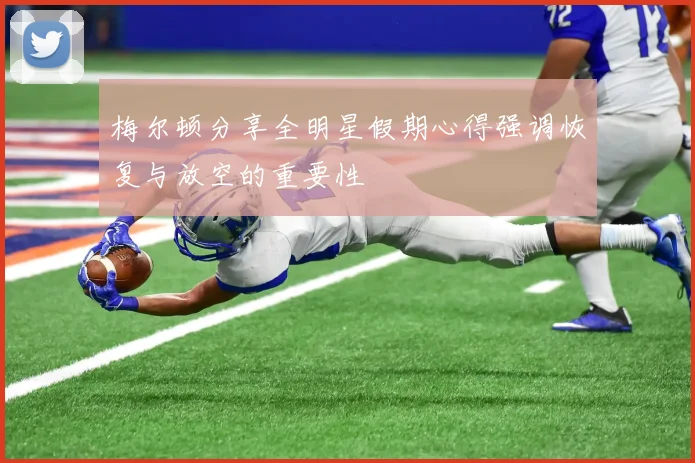 梅尔顿分享全明星假期心得强调恢复与放空的重要性