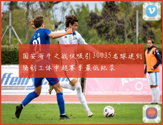 国安海牛之战仅吸引30035名球迷到场创工体中超赛季最低纪录