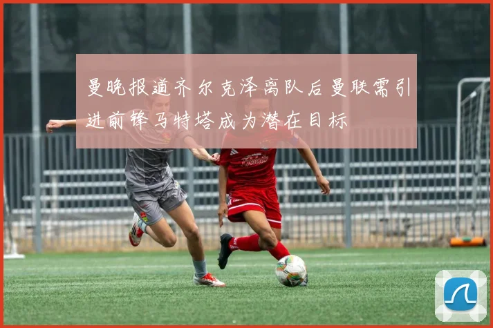 曼晚报道齐尔克泽离队后曼联需引进前锋马特塔成为潜在目标