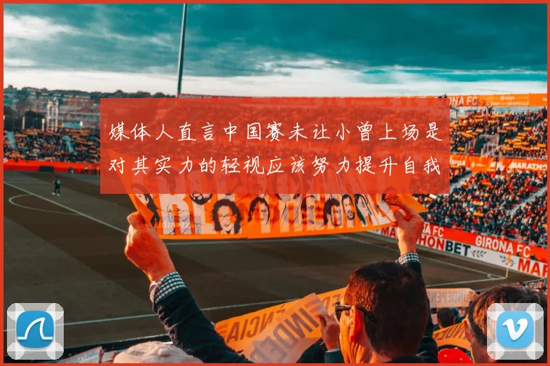 媒体人直言中国赛未让小曾上场是对其实力的轻视应该努力提升自我