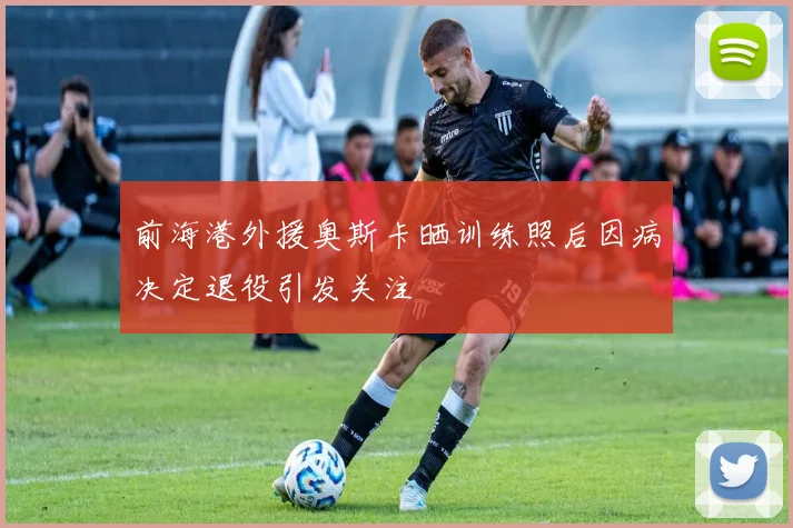 前海港外援奥斯卡晒训练照后因病决定退役引发关注