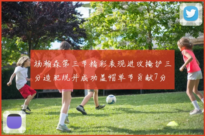 杨瀚森第三节精彩表现进攻掩护三分造犯规并成功盖帽单节贡献7分