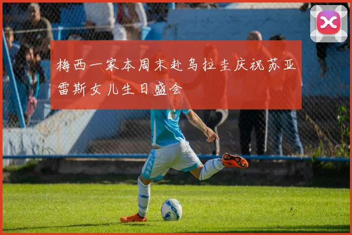 梅西一家本周末赴乌拉圭庆祝苏亚雷斯女儿生日盛会