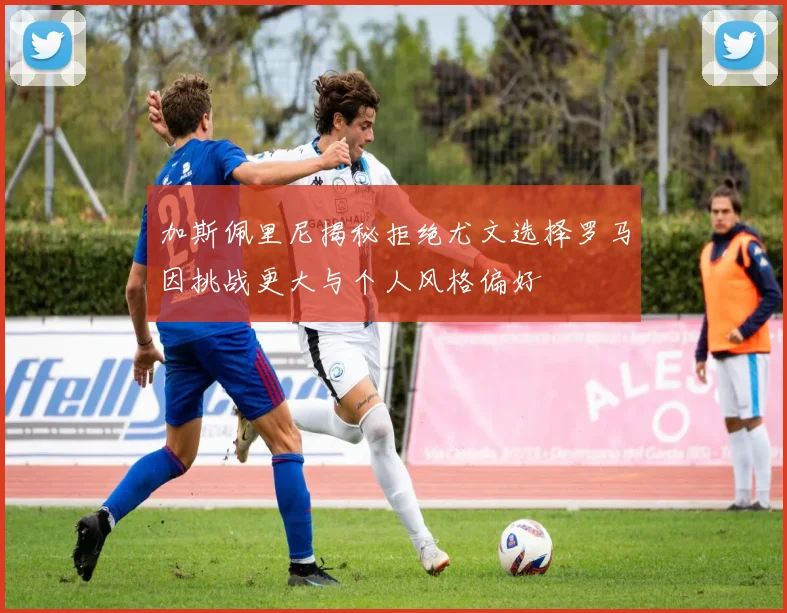 加斯佩里尼揭秘拒绝尤文选择罗马因挑战更大与个人风格偏好