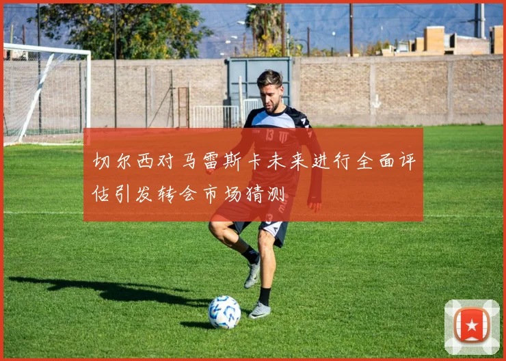 切尔西对马雷斯卡未来进行全面评估引发转会市场猜测