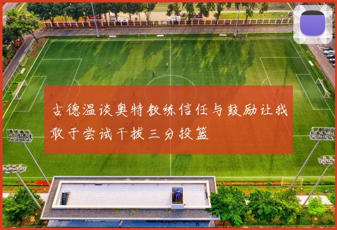 古德温谈奥特教练信任与鼓励让我敢于尝试干拔三分投篮