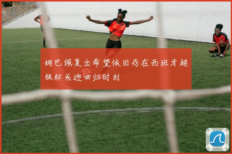姆巴佩复出希望依旧存在西班牙超级杯或迎回归时刻