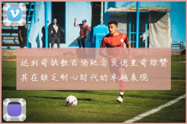 达利奇执教百场纪念莫德里奇称赞其在缺乏耐心时代的卓越表现
