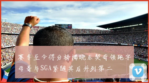 赛季至今得分榜揭晓东契奇领跑字母哥与SGA紧随其后并列第二