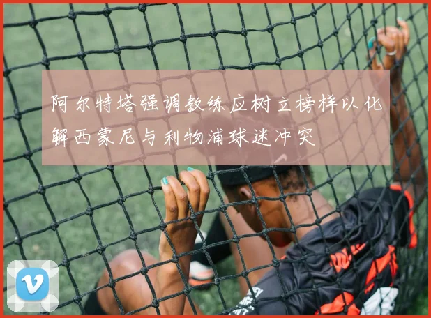 阿尔特塔强调教练应树立榜样以化解西蒙尼与利物浦球迷冲突