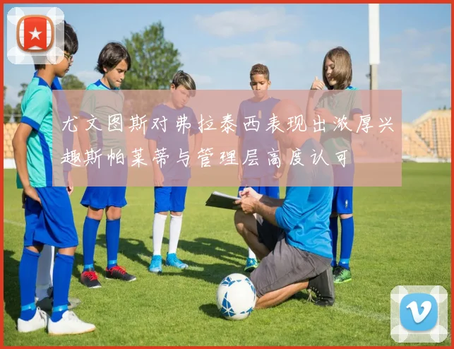 尤文图斯对弗拉泰西表现出浓厚兴趣斯帕莱蒂与管理层高度认可