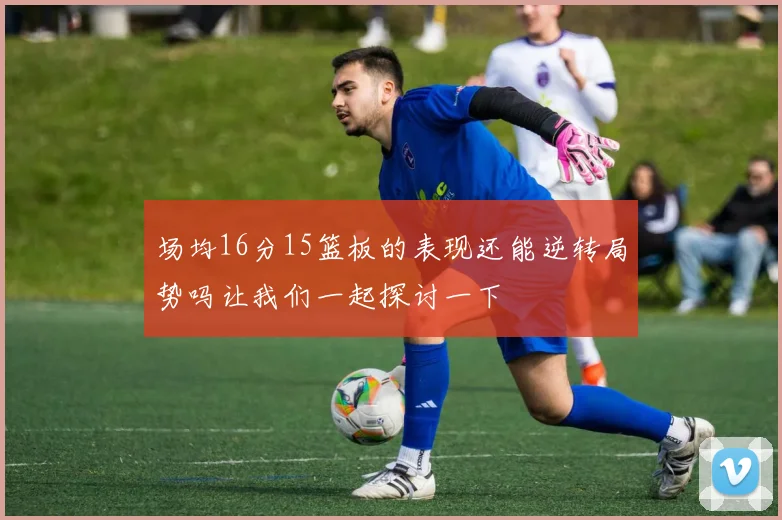 场均16分15篮板的表现还能逆转局势吗让我们一起探讨一下