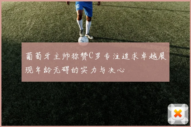 葡萄牙主帅称赞C罗专注追求卓越展现年龄无碍的实力与决心