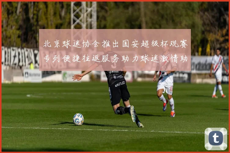 北京球迷协会推出国安超级杯观赛专列便捷往返服务助力球迷激情助阵