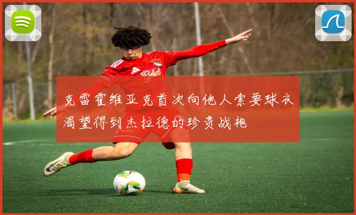 克雷霍维亚克首次向他人索要球衣渴望得到杰拉德的珍贵战袍