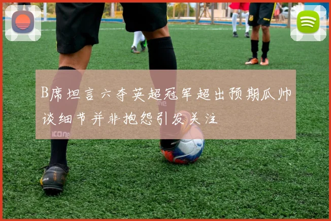 B席坦言六夺英超冠军超出预期瓜帅谈细节并非抱怨引发关注