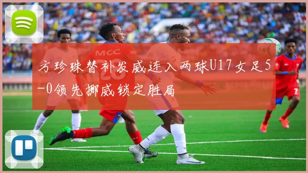 方珍珠替补发威连入两球U17女足5-0领先挪威锁定胜局