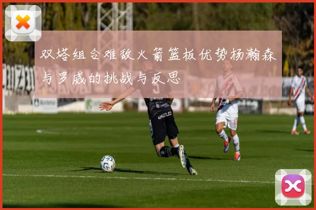 双塔组合难敌火箭篮板优势杨瀚森与罗威的挑战与反思