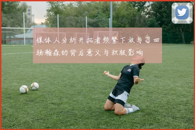 媒体人分析开拓者频繁下放与召回杨瀚森的背后意义与积极影响