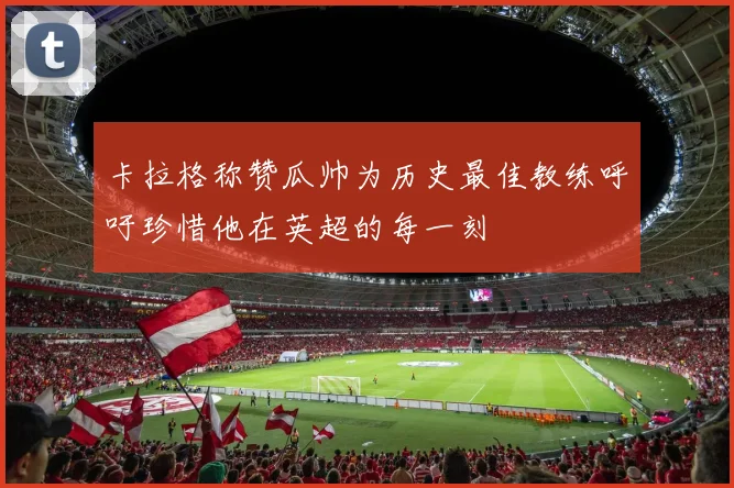 卡拉格称赞瓜帅为历史最佳教练呼吁珍惜他在英超的每一刻