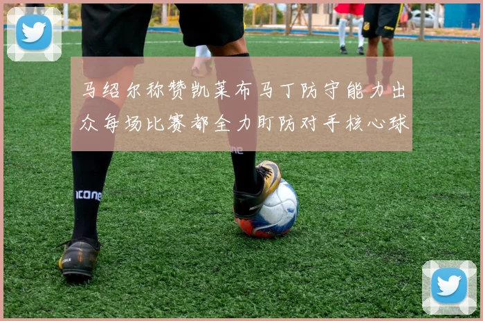 马绍尔称赞凯莱布马丁防守能力出众每场比赛都全力盯防对手核心球员