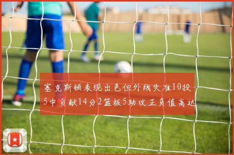 塞克斯顿表现出色但外线失准10投5中贡献14分2篮板5助攻正负值高达13