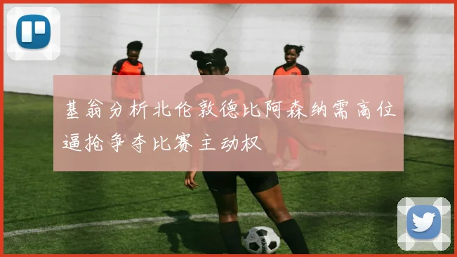 基翁分析北伦敦德比阿森纳需高位逼抢争夺比赛主动权