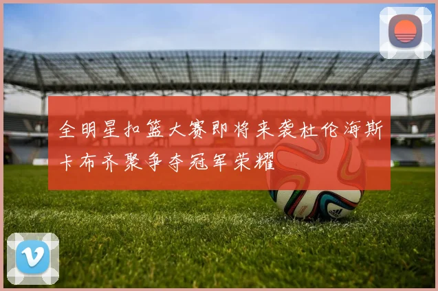 全明星扣篮大赛即将来袭杜伦海斯卡布齐聚争夺冠军荣耀