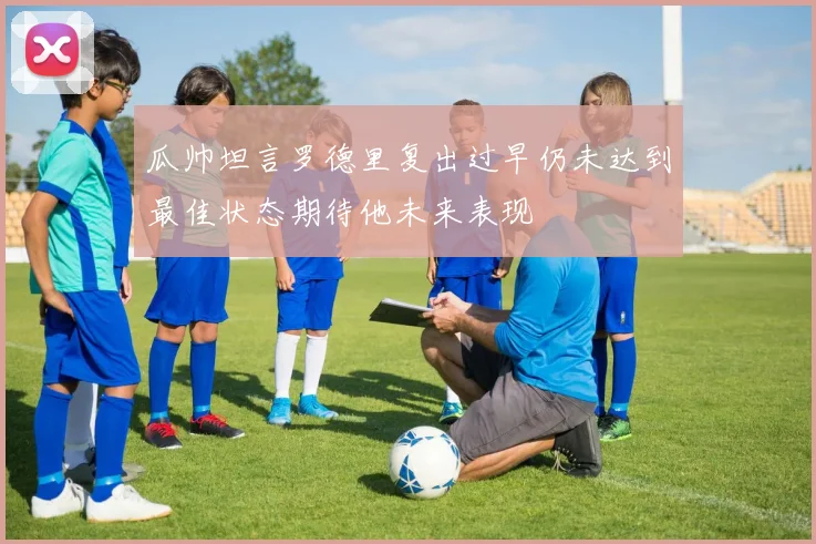 瓜帅坦言罗德里复出过早仍未达到最佳状态期待他未来表现