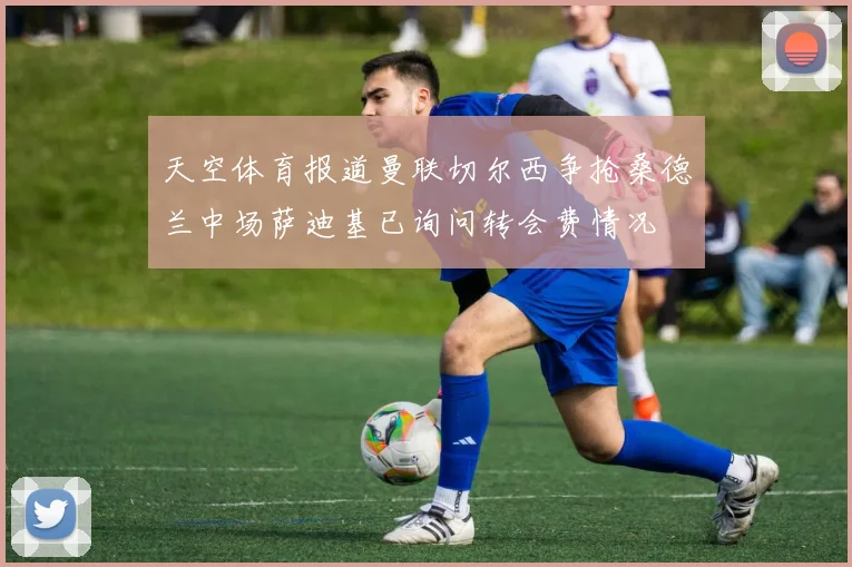 天空体育报道曼联切尔西争抢桑德兰中场萨迪基已询问转会费情况