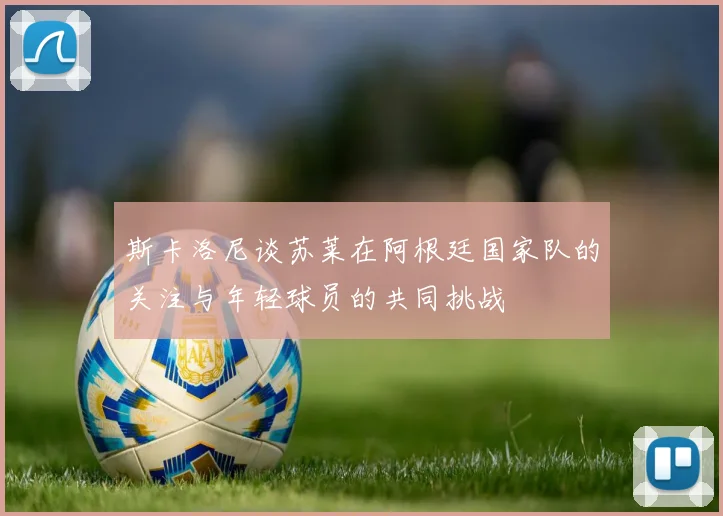 斯卡洛尼谈苏莱在阿根廷国家队的关注与年轻球员的共同挑战